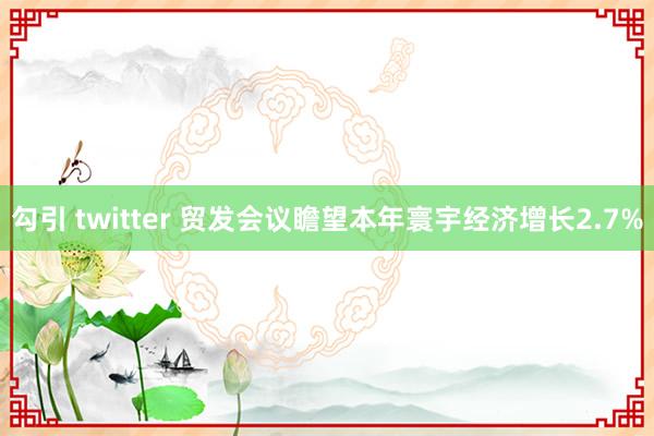 勾引 twitter 贸发会议瞻望本年寰宇经济增长2.7%