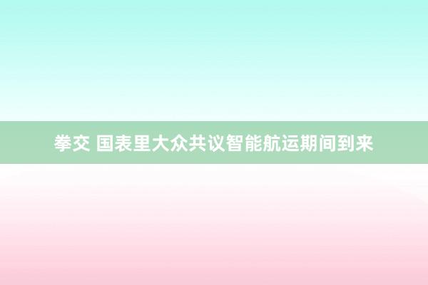 拳交 国表里大众共议智能航运期间到来