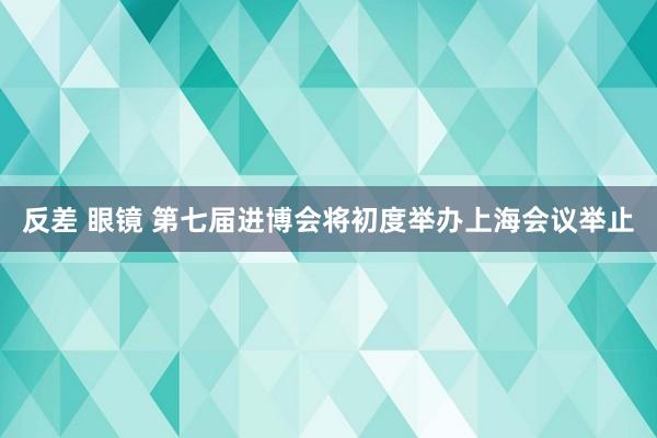 反差 眼镜 第七届进博会将初度举办上海会议举止