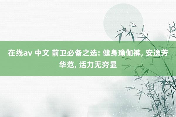 在线av 中文 前卫必备之选: 健身瑜伽裤， 安逸芳华范， 活力无穷显