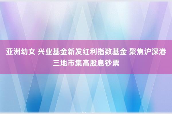 亚洲幼女 兴业基金新发红利指数基金 聚焦沪深港三地市集高股息钞票