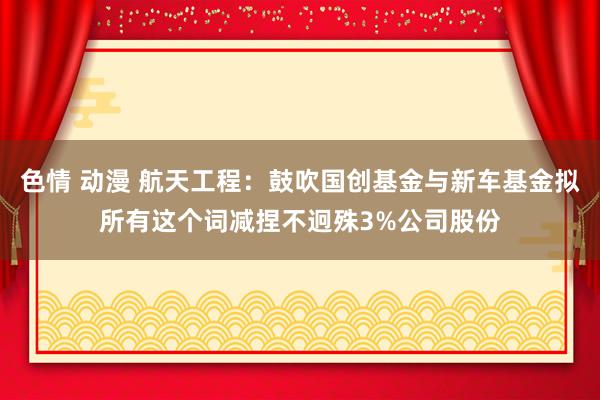 色情 动漫 航天工程：鼓吹国创基金与新车基金拟所有这个词减捏不迥殊3%公司股份