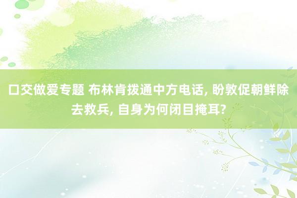 口交做爱专题 布林肯拨通中方电话， 盼敦促朝鲜除去救兵， 自身为何闭目掩耳?