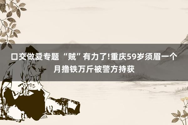 口交做爱专题 “贼”有力了!重庆59岁须眉一个月撸铁万斤被警方持获