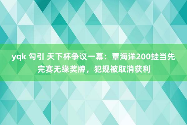 yqk 勾引 天下杯争议一幕：覃海洋200蛙当先完赛无缘奖牌，犯规被取消获利