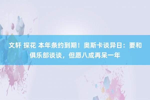 文轩 探花 本年条约到期！奥斯卡谈异日：要和俱乐部谈谈，但愿八成再呆一年