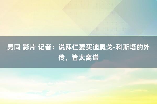 男同 影片 记者：说拜仁要买迪奥戈-科斯塔的外传，皆太离谱