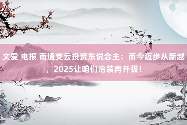 文爱 电报 南通支云投资东说念主：而今迈步从新越，2025让咱们治装再开拔！