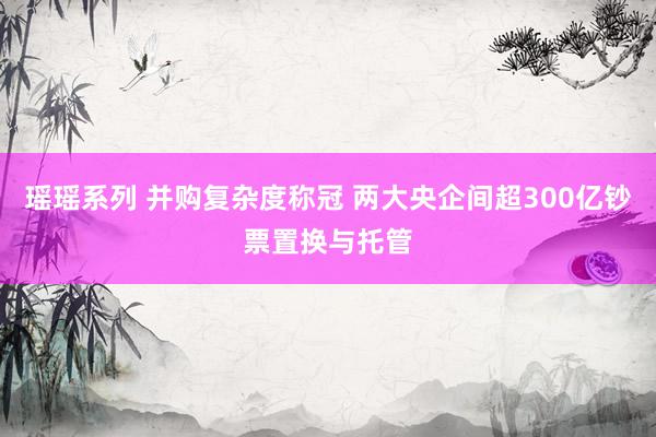 瑶瑶系列 并购复杂度称冠 两大央企间超300亿钞票置换与托管