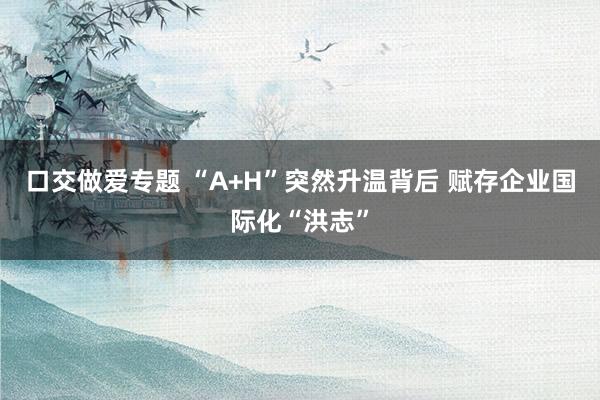 口交做爱专题 “A+H”突然升温背后 赋存企业国际化“洪志”