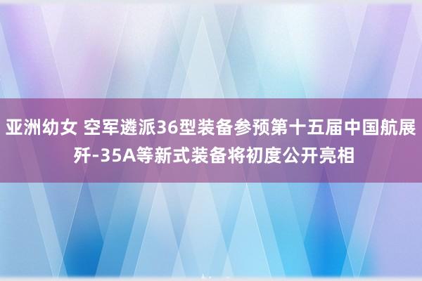 亚洲幼女 空军遴派36型装备参预第十五届中国航展 歼-35A等新式装备将初度公开亮相