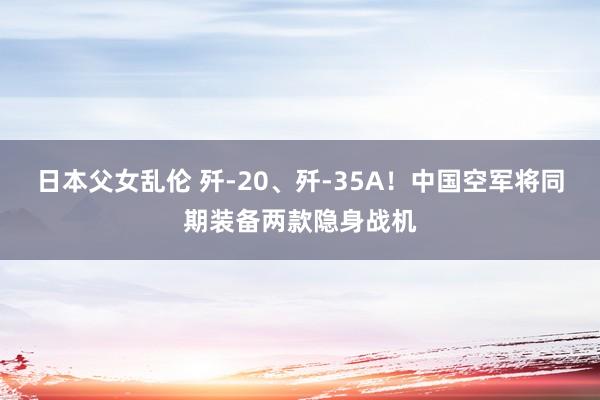 日本父女乱伦 歼-20、歼-35A！中国空军将同期装备两款隐身战机