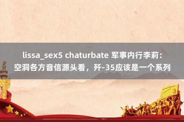 lissa_sex5 chaturbate 军事内行李莉：空洞各方音信源头看，歼-35应该是一个系列