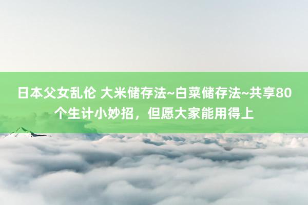 日本父女乱伦 大米储存法~白菜储存法~共享80个生计小妙招，但愿大家能用得上