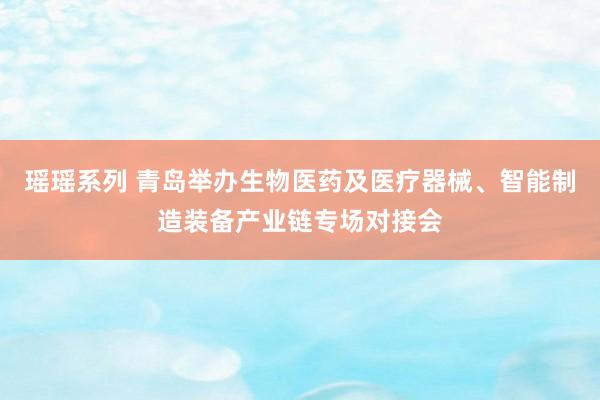 瑶瑶系列 青岛举办生物医药及医疗器械、智能制造装备产业链专场对接会