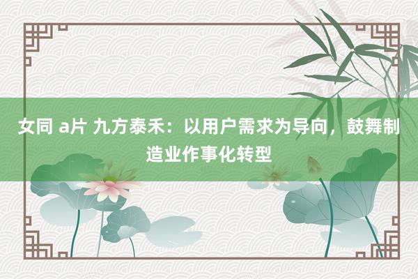 女同 a片 九方泰禾：以用户需求为导向，鼓舞制造业作事化转型