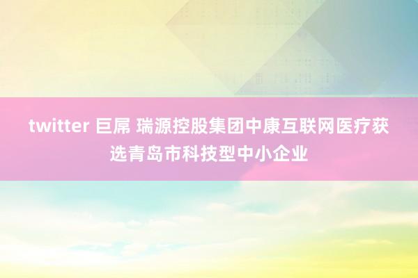 twitter 巨屌 瑞源控股集团中康互联网医疗获选青岛市科技型中小企业