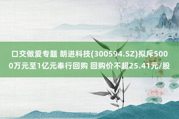 口交做爱专题 朗进科技(300594.SZ)拟斥5000万元至1亿元奉行回购 回购价不超25.41元/股