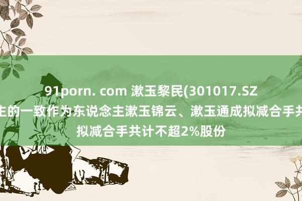 91porn. com 漱玉黎民(301017.SZ)：实控东说念主的一致作为东说念主漱玉锦云、漱玉通成拟减合手共计不超2%股份