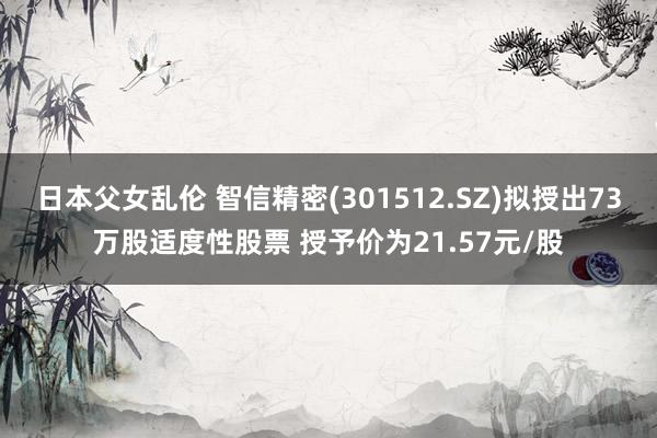 日本父女乱伦 智信精密(301512.SZ)拟授出73万股适度性股票 授予价为21.57元/股