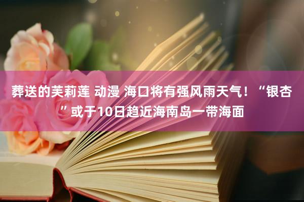 葬送的芙莉莲 动漫 海口将有强风雨天气！“银杏”或于10日趋近海南岛一带海面