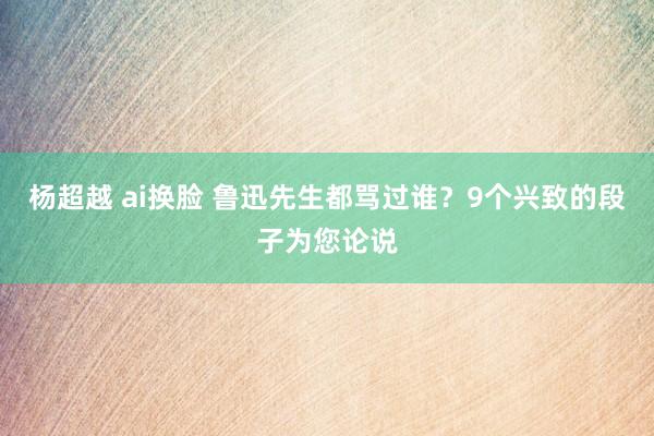 杨超越 ai换脸 鲁迅先生都骂过谁？9个兴致的段子为您论说