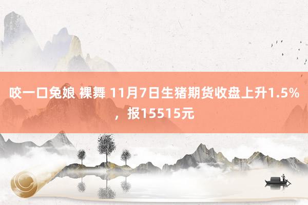 咬一口兔娘 裸舞 11月7日生猪期货收盘上升1.5%，报15515元