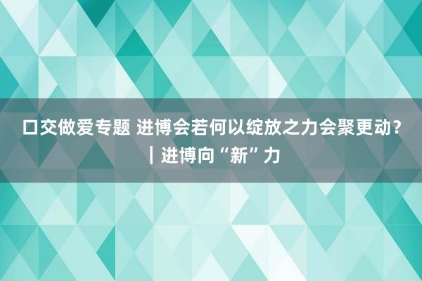 口交做爱专题 进博会若何以绽放之力会聚更动？｜进博向“新”力