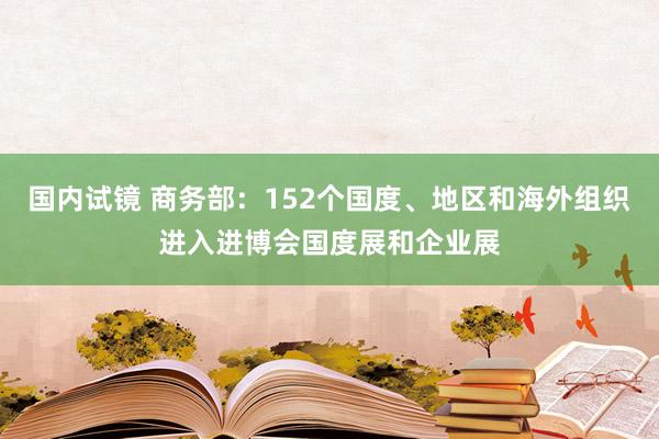 国内试镜 商务部：152个国度、地区和海外组织进入进博会国度展和企业展