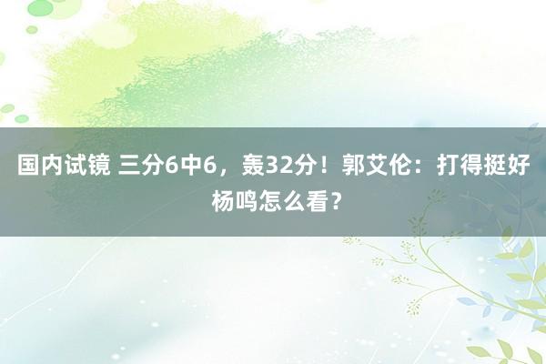 国内试镜 三分6中6，轰32分！郭艾伦：打得挺好 杨鸣怎么看？