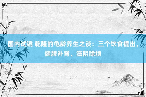 国内试镜 乾隆的龟龄养生之谈：三个饮食提出，健脾补肾、滋阴除烦