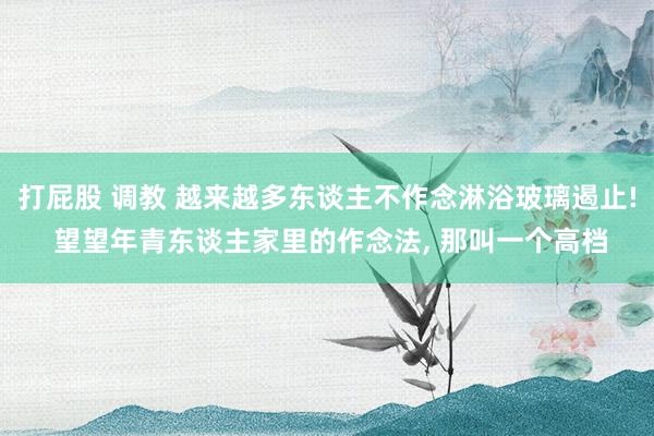 打屁股 调教 越来越多东谈主不作念淋浴玻璃遏止! 望望年青东谈主家里的作念法， 那叫一个高档