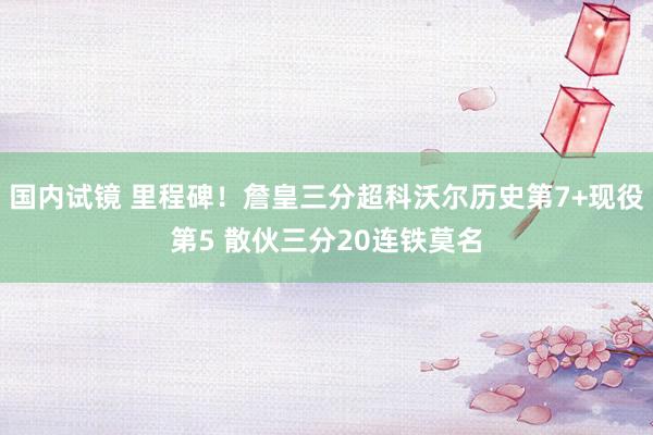 国内试镜 里程碑！詹皇三分超科沃尔历史第7+现役第5 散伙三分20连铁莫名