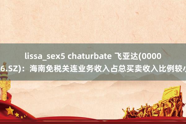 lissa_sex5 chaturbate 飞亚达(000026.SZ)：海南免税关连业务收入占总买卖收入比例较小