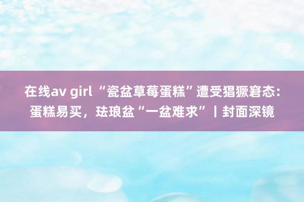 在线av girl “瓷盆草莓蛋糕”遭受猖獗窘态：蛋糕易买，珐琅盆“一盆难求”丨封面深镜