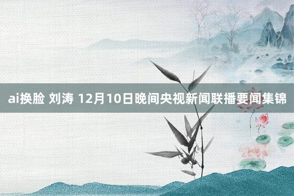 ai换脸 刘涛 12月10日晚间央视新闻联播要闻集锦