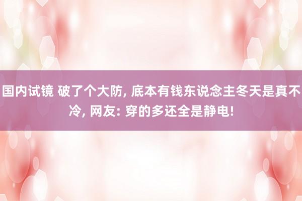 国内试镜 破了个大防， 底本有钱东说念主冬天是真不冷， 网友: 穿的多还全是静电!