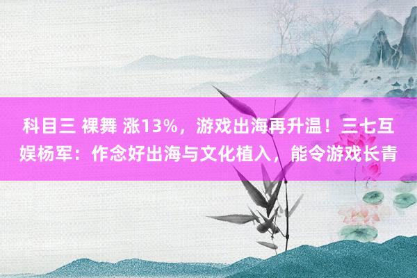 科目三 裸舞 涨13%，游戏出海再升温！三七互娱杨军：作念好出海与文化植入，能令游戏长青