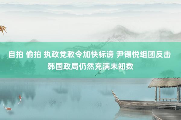 自拍 偷拍 执政党敕令加快标谤 尹锡悦组团反击 韩国政局仍然充满未知数