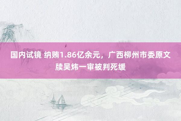 国内试镜 纳贿1.86亿余元，广西柳州市委原文牍吴炜一审被判死缓