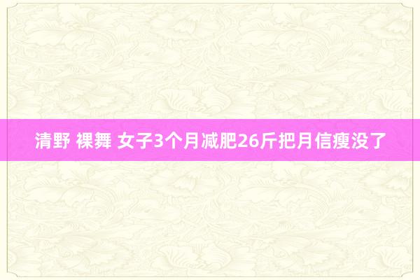 清野 裸舞 女子3个月减肥26斤把月信瘦没了