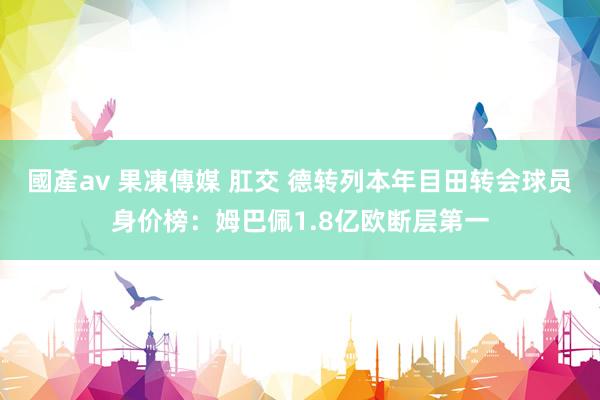 國產av 果凍傳媒 肛交 德转列本年目田转会球员身价榜：姆巴佩1.8亿欧断层第一