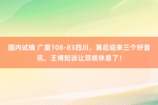 国内试镜 广厦108-83四川，赛后迎来三个好音讯，王博知谈让双核休息了！