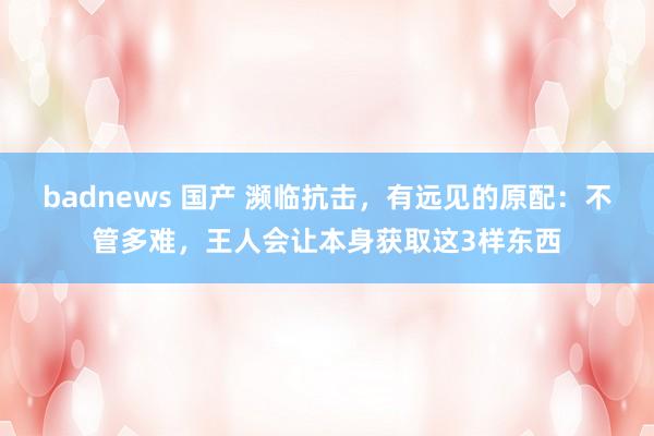 badnews 国产 濒临抗击，有远见的原配：不管多难，王人会让本身获取这3样东西