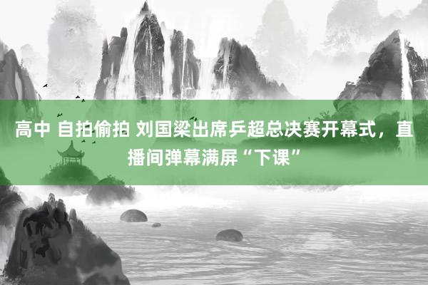 高中 自拍偷拍 刘国梁出席乒超总决赛开幕式，直播间弹幕满屏“下课”