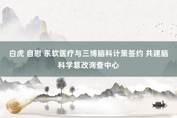 白虎 自慰 东软医疗与三博脑科计策签约 共建脑科学篡改询查中心