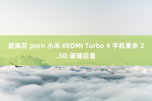 姐妹花 porn 小米 REDMI Turbo 4 手机秉承 2.5D 玻璃后盖