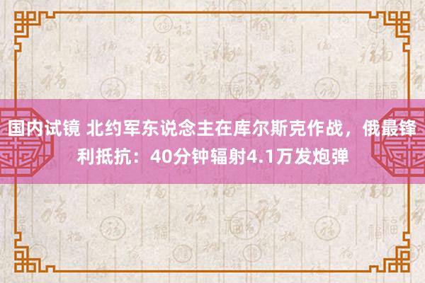 国内试镜 北约军东说念主在库尔斯克作战，俄最锋利抵抗：40分钟辐射4.1万发炮弹