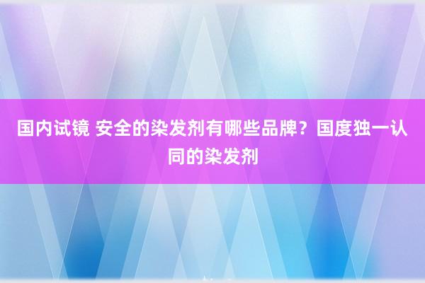 国内试镜 安全的染发剂有哪些品牌？国度独一认同的染发剂