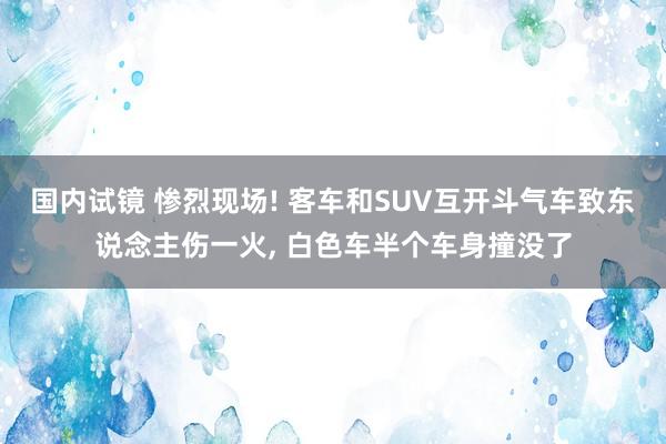 国内试镜 惨烈现场! 客车和SUV互开斗气车致东说念主伤一火， 白色车半个车身撞没了